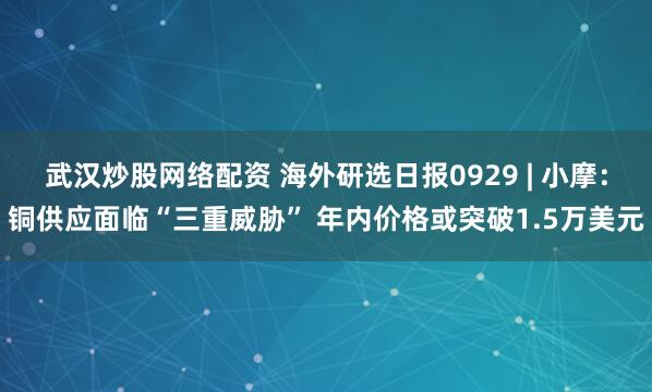 武汉炒股网络配资 海外研选日报0929 | 小摩：铜供应面临“三重威胁” 年内价格或突破1.5万美元