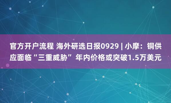 官方开户流程 海外研选日报0929 | 小摩：铜供应面临“三重威胁” 年内价格或突破1.5万美元
