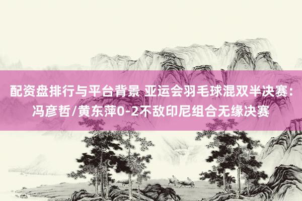 配资盘排行与平台背景 亚运会羽毛球混双半决赛：冯彦哲/黄东萍0-2不敌印尼组合无缘决赛