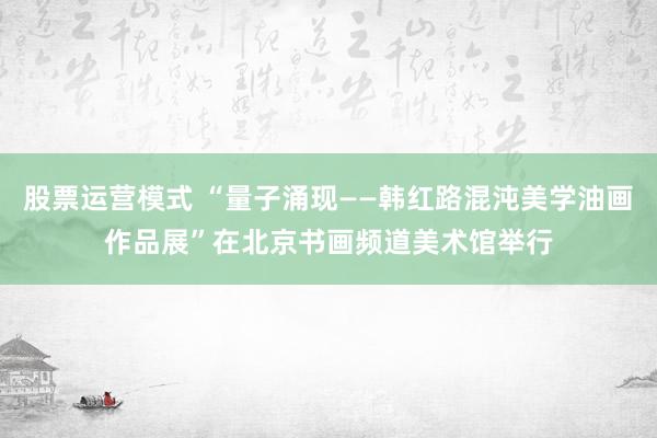 股票运营模式 “量子涌现——韩红路混沌美学油画作品展”在北京书画频道美术馆举行