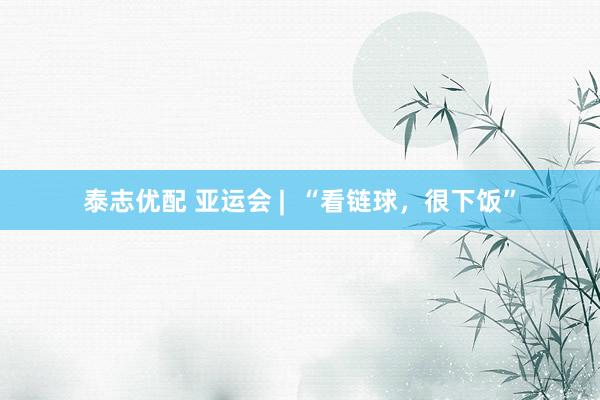 泰志优配 亚运会 |  “看链球，很下饭”
