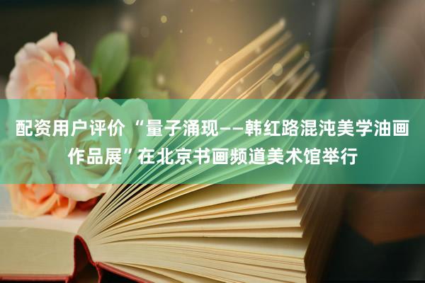 配资用户评价 “量子涌现——韩红路混沌美学油画作品展”在北京书画频道美术馆举行