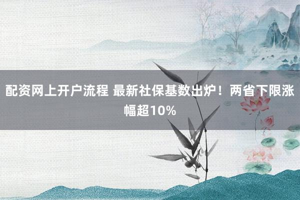 配资网上开户流程 最新社保基数出炉！两省下限涨幅超10%