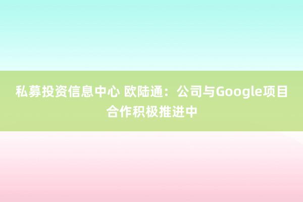 私募投资信息中心 欧陆通：公司与Google项目合作积极推进中
