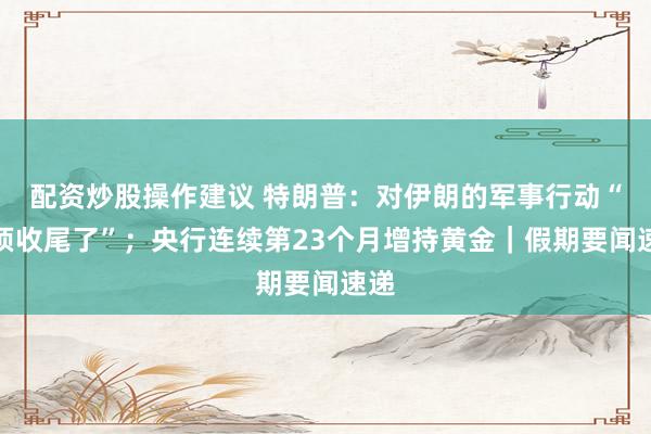 配资炒股操作建议 特朗普：对伊朗的军事行动“必须收尾了”；央行连续第23个月增持黄金｜假期要闻速递