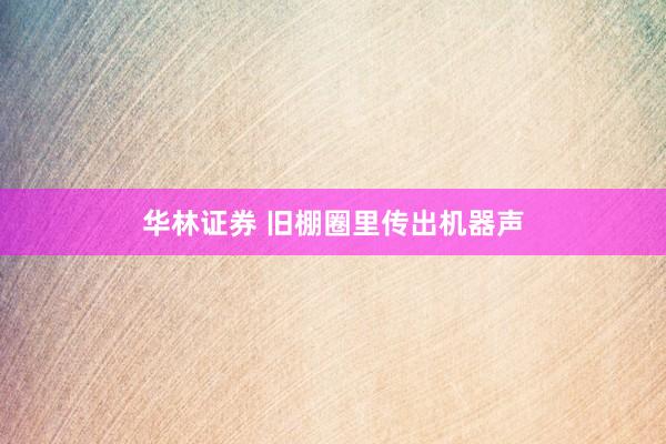 华林证券 旧棚圈里传出机器声