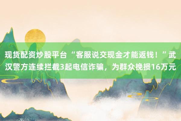 现货配资炒股平台 “客服说交现金才能返钱！”武汉警方连续拦截3起电信诈骗，为群众挽损16万元