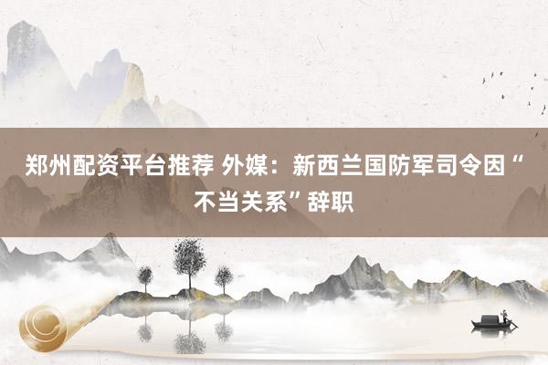 郑州配资平台推荐 外媒：新西兰国防军司令因“不当关系”辞职
