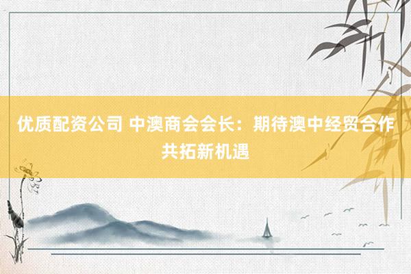 优质配资公司 中澳商会会长：期待澳中经贸合作共拓新机遇