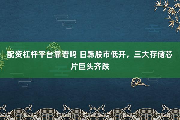 配资杠杆平台靠谱吗 日韩股市低开，三大存储芯片巨头齐跌