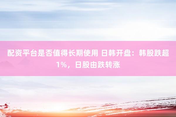 配资平台是否值得长期使用 日韩开盘：韩股跌超1%，日股由跌转涨