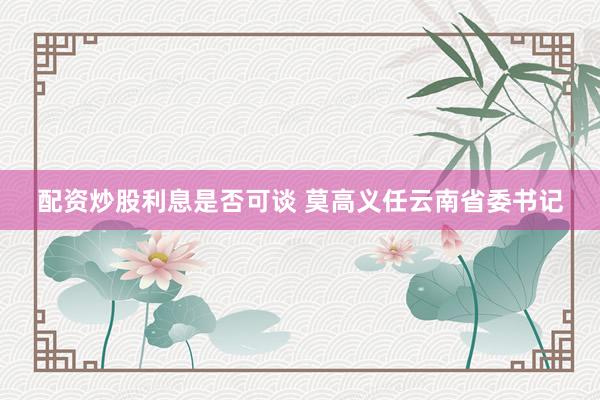 配资炒股利息是否可谈 莫高义任云南省委书记