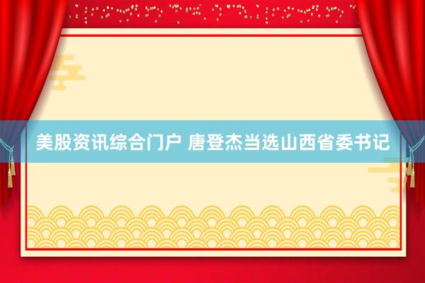 美股资讯综合门户 唐登杰当选山西省委书记