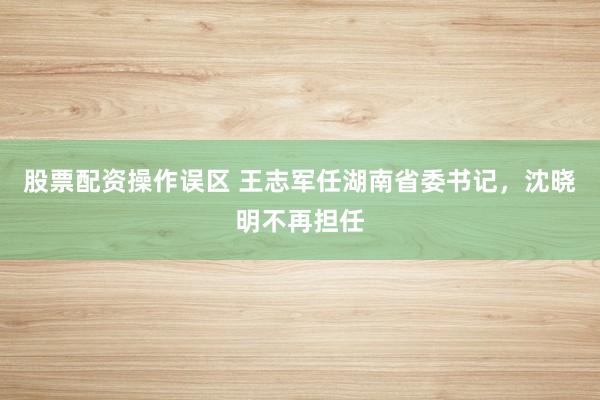 股票配资操作误区 王志军任湖南省委书记，沈晓明不再担任