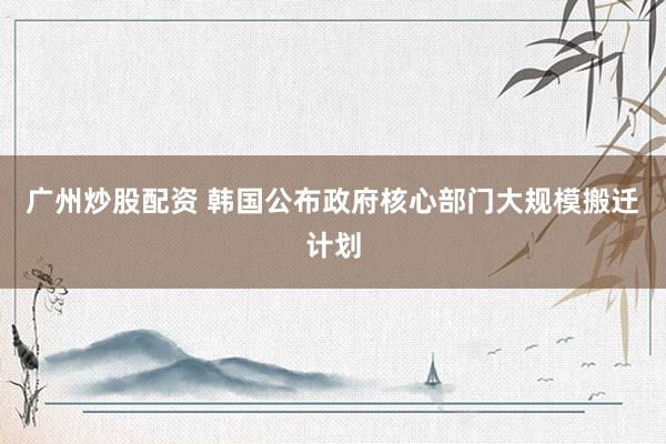 广州炒股配资 韩国公布政府核心部门大规模搬迁计划