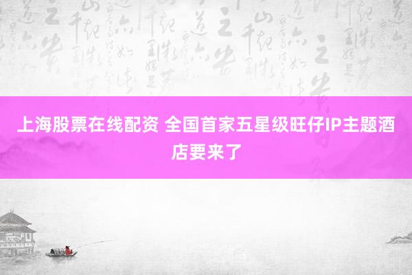 上海股票在线配资 全国首家五星级旺仔IP主题酒店要来了