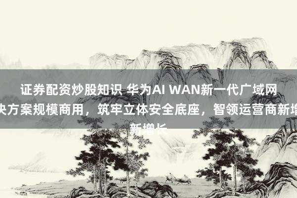 证券配资炒股知识 华为AI WAN新一代广域网解决方案规模商用，筑牢立体安全底座，智领运营商新增长