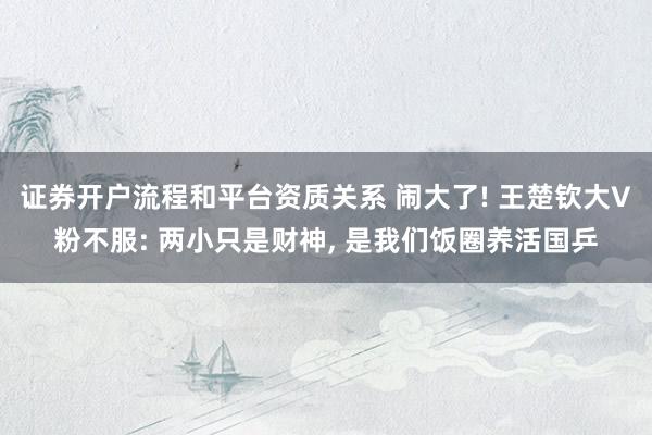 证券开户流程和平台资质关系 闹大了! 王楚钦大V粉不服: 两小只是财神, 是我们饭圈养活国乒