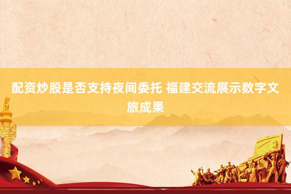 配资炒股是否支持夜间委托 福建交流展示数字文旅成果