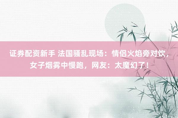 证券配资新手 法国骚乱现场：情侣火焰旁对饮，女子烟雾中慢跑，网友：太魔幻了！