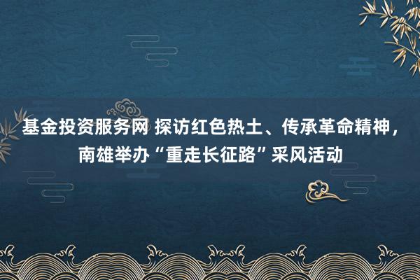 基金投资服务网 探访红色热土、传承革命精神,南雄举办“重走长征路”采风活动