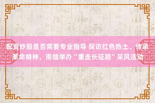配资炒股是否需要专业指导 探访红色热土、传承革命精神,南雄举办“重走长征路”采风活动