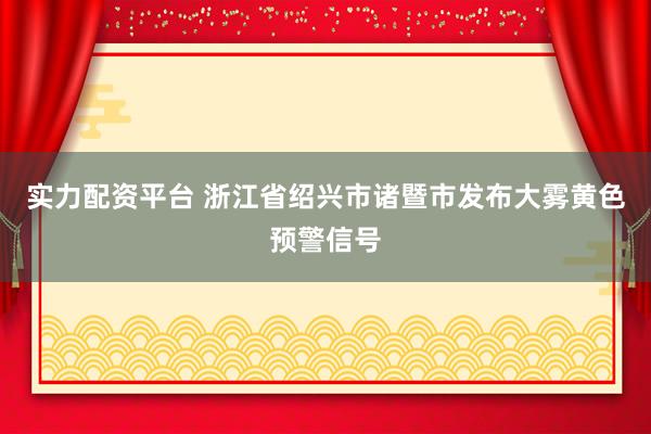 实力配资平台 浙江省绍兴市诸暨市发布大雾黄色预警信号